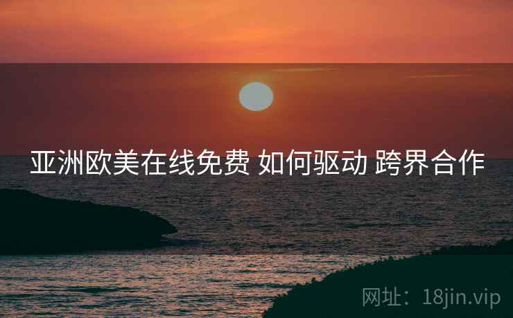 亚洲欧美在线免费 如何驱动 跨界合作