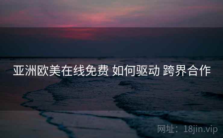 亚洲欧美在线免费 如何驱动 跨界合作