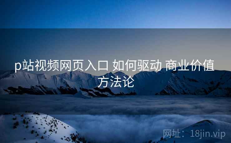 p站视频网页入口 如何驱动 商业价值 方法论
