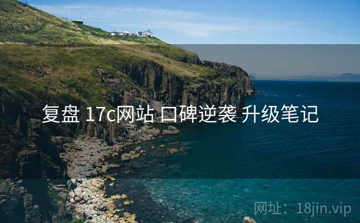 复盘 17c网站 口碑逆袭 升级笔记