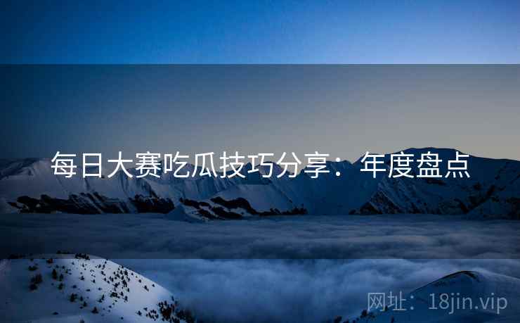 每日大赛吃瓜技巧分享：年度盘点