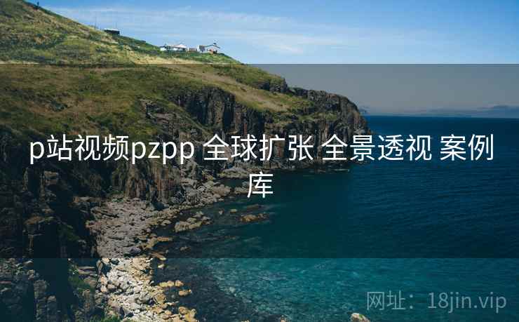 p站视频pzpp 全球扩张 全景透视 案例库 p站视频pzpp 全球扩张 全景透视 案例库