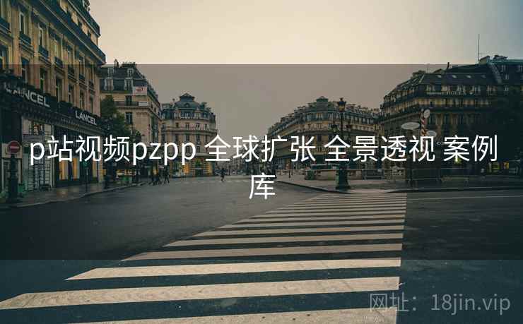 p站视频pzpp 全球扩张 全景透视 案例库 p站视频pzpp 全球扩张 全景透视 案例库