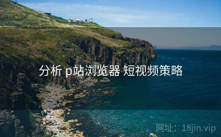 分析 p站浏览器 短视频策略 分析 p站浏览器 短视频策略