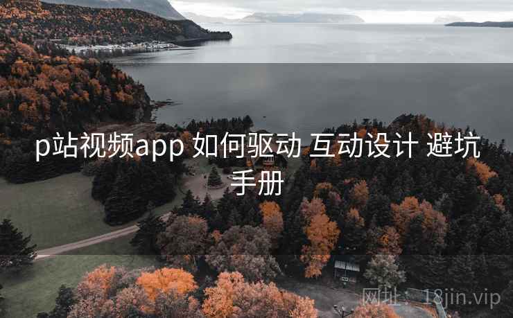 p站视频app 如何驱动 互动设计 避坑手册 p站视频app 如何驱动 互动设计 避坑手册